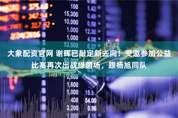 大象配资官网 谢晖已敲定新去向！受邀参加公益比赛再次出战绿茵场，跟杨旭同队