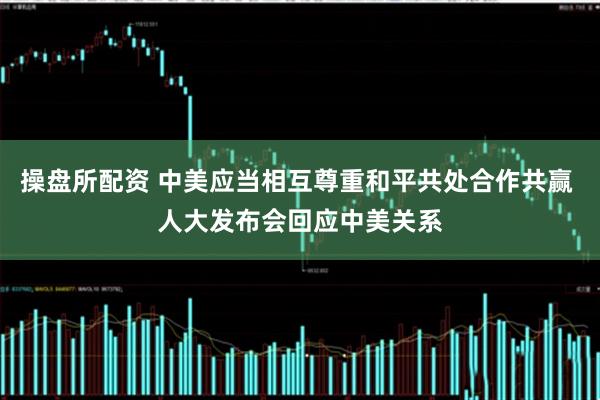 操盘所配资 中美应当相互尊重和平共处合作共赢 人大发布会回应中美关系