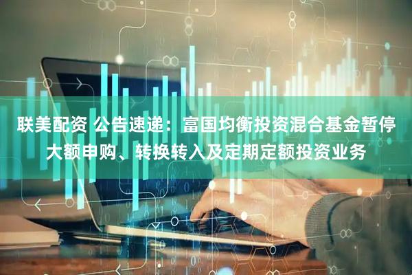 联美配资 公告速递：富国均衡投资混合基金暂停大额申购、转换转入及定期定额投资业务